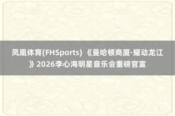 凤凰体育(FHSports) 《曼哈顿商厦·耀动龙江》2026李心海明星音乐会重磅官宣