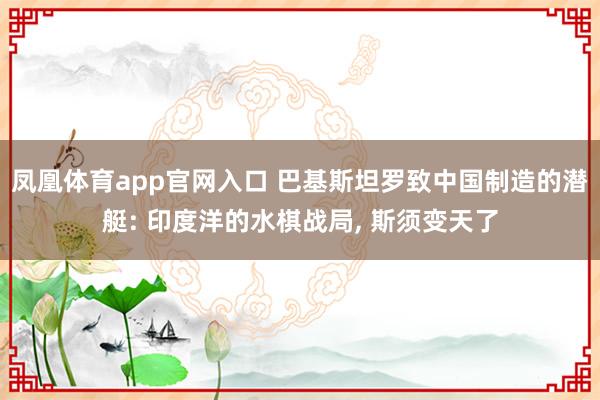 凤凰体育app官网入口 巴基斯坦罗致中国制造的潜艇: 印度洋的水棋战局， 斯须变天了