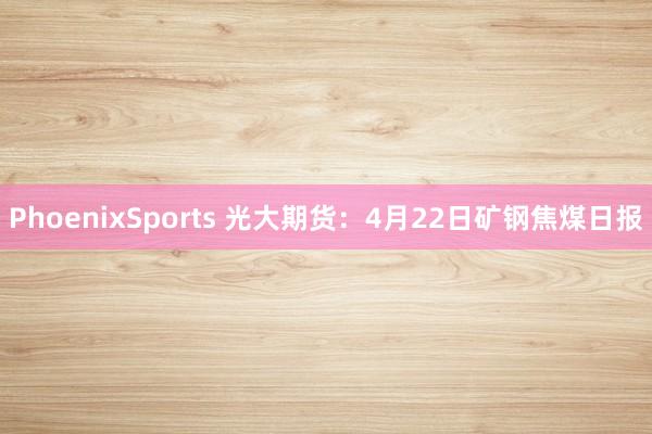 PhoenixSports 光大期货：4月22日矿钢焦煤日报