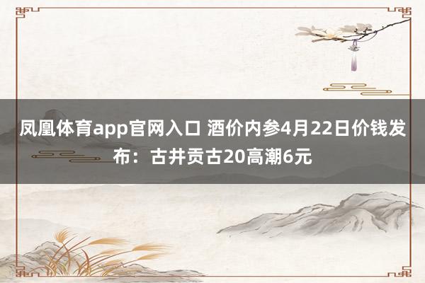凤凰体育app官网入口 酒价内参4月22日价钱发布：古井贡古20高潮6元