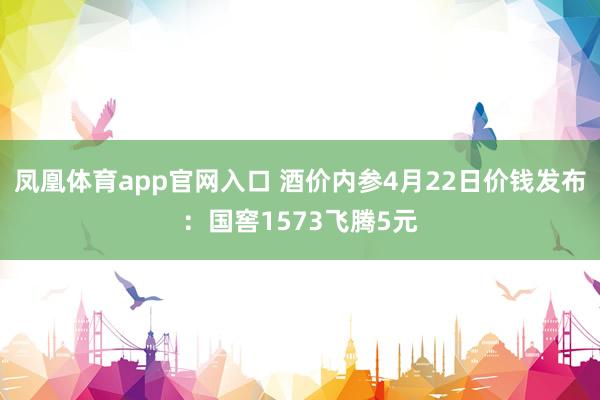 凤凰体育app官网入口 酒价内参4月22日价钱发布：国窖1573飞腾5元