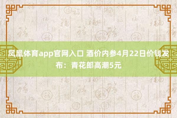 凤凰体育app官网入口 酒价内参4月22日价钱发布：青花郎高潮5元