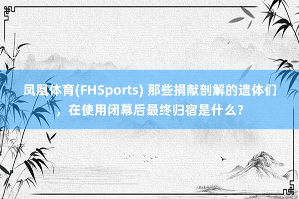 凤凰体育(FHSports) 那些捐献剖解的遗体们，在使用闭幕后最终归宿是什么？