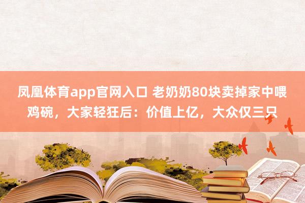 凤凰体育app官网入口 老奶奶80块卖掉家中喂鸡碗，大家轻狂后：价值上亿，大众仅三只