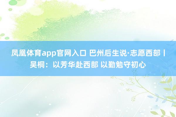凤凰体育app官网入口 巴州后生说·志愿西部丨吴桐：以芳华赴西部 以勤勉守初心