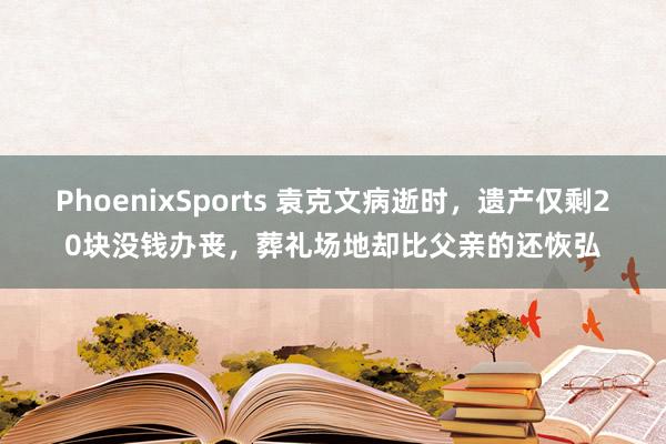 PhoenixSports 袁克文病逝时，遗产仅剩20块没钱办丧，葬礼场地却比父亲的还恢弘