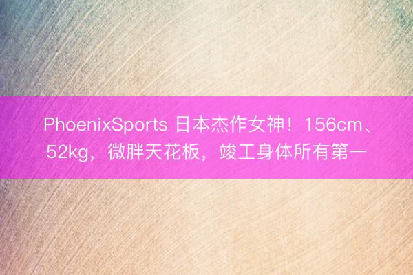 PhoenixSports 日本杰作女神！156cm、52kg，微胖天花板，竣工身体所有第一
