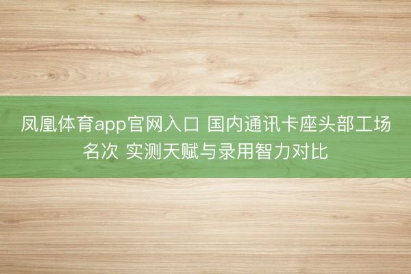 凤凰体育app官网入口 国内通讯卡座头部工场名次 实测天赋与录用智力对比