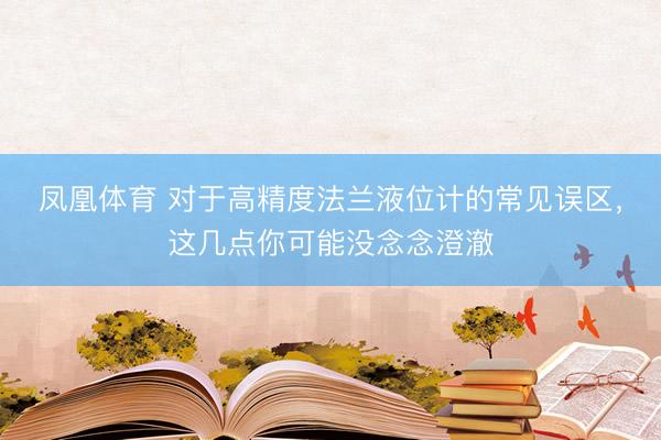 凤凰体育 对于高精度法兰液位计的常见误区，这几点你可能没念念澄澈