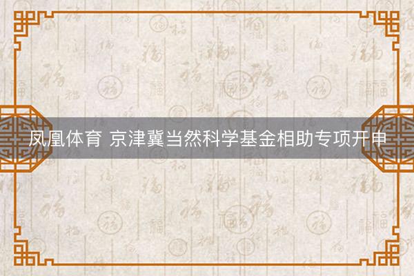 凤凰体育 京津冀当然科学基金相助专项开申