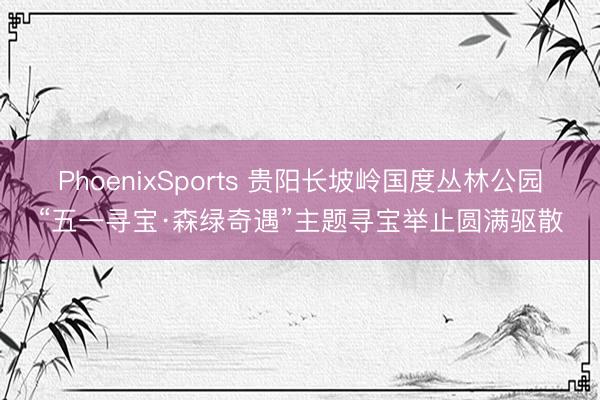 PhoenixSports 贵阳长坡岭国度丛林公园“五一寻宝·森绿奇遇”主题寻宝举止圆满驱散