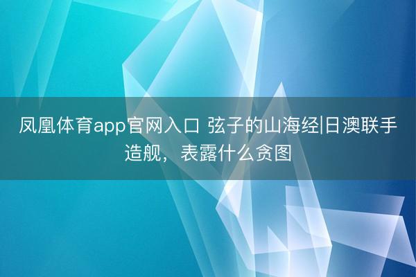 凤凰体育app官网入口 弦子的山海经|日澳联手造舰，表露什么贪图