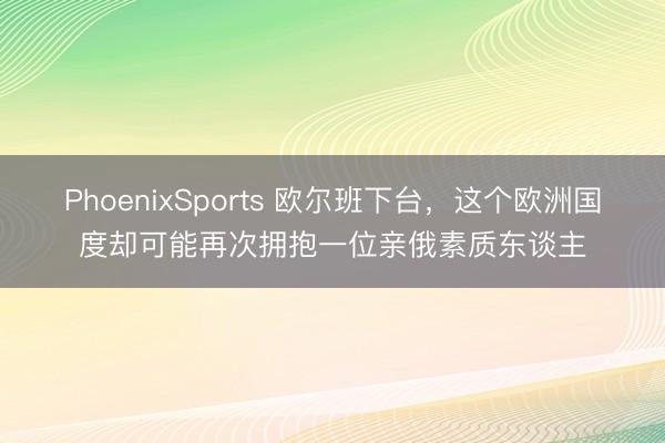PhoenixSports 欧尔班下台，这个欧洲国度却可能再次拥抱一位亲俄素质东谈主