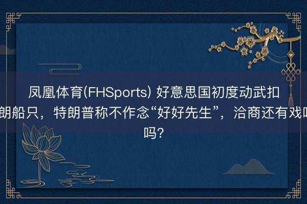 凤凰体育(FHSports) 好意思国初度动武扣伊朗船只，特朗普称不作念“好好先生”，洽商还有戏吗？