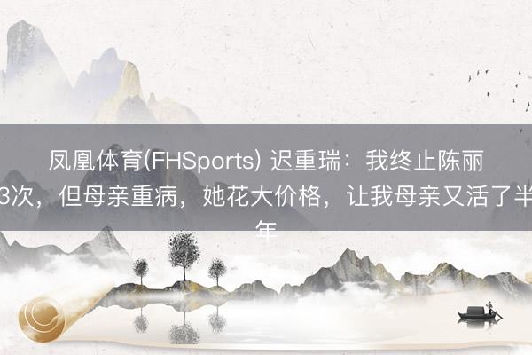 凤凰体育(FHSports) 迟重瑞：我终止陈丽华3次，但母亲重病，她花大价格，让我母亲又活了半年
