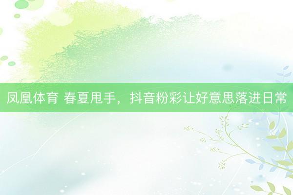凤凰体育 春夏甩手，抖音粉彩让好意思落进日常