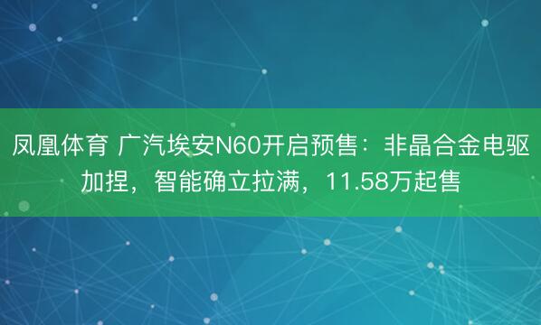 凤凰体育 广汽埃安N60开启预售：非晶合金电驱加捏，智能确立拉满，11.58万起售