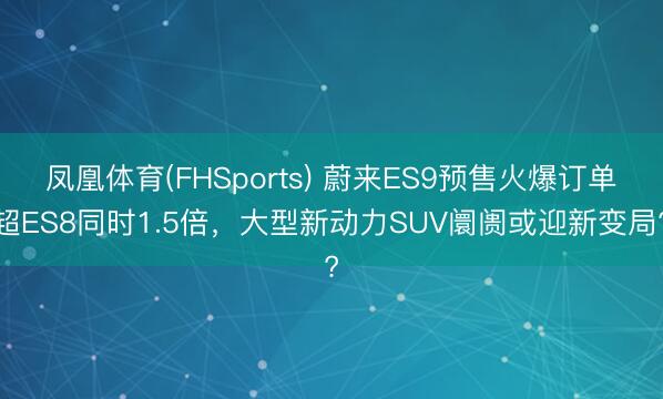 凤凰体育(FHSports) 蔚来ES9预售火爆订单超ES8同时1.5倍，大型新动力SUV阛阓或迎新变局?