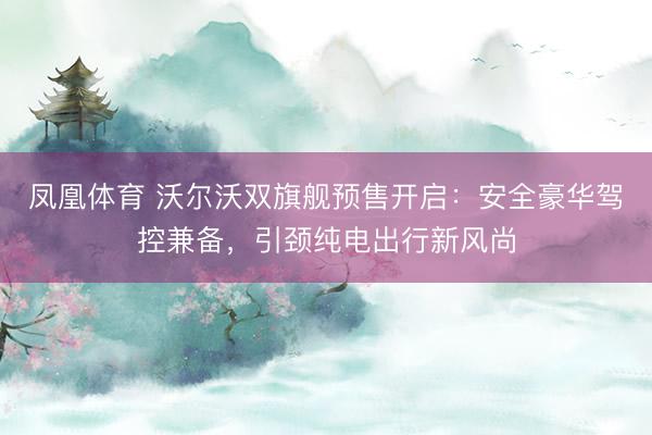 凤凰体育 沃尔沃双旗舰预售开启：安全豪华驾控兼备，引颈纯电出行新风尚